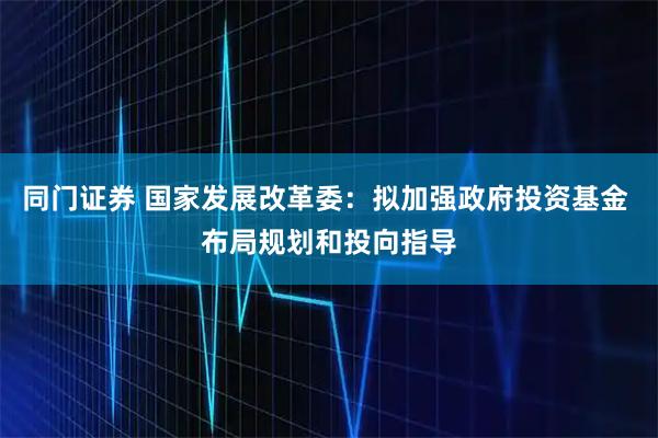 同门证券 国家发展改革委：拟加强政府投资基金 布局规划和投向指导