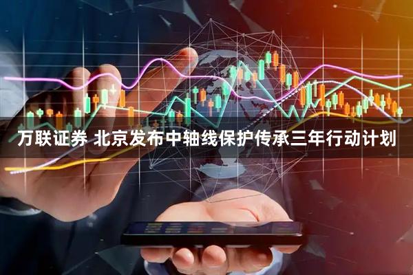 万联证券 北京发布中轴线保护传承三年行动计划