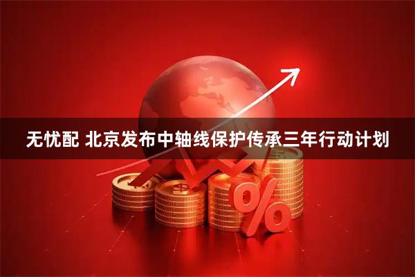 无忧配 北京发布中轴线保护传承三年行动计划