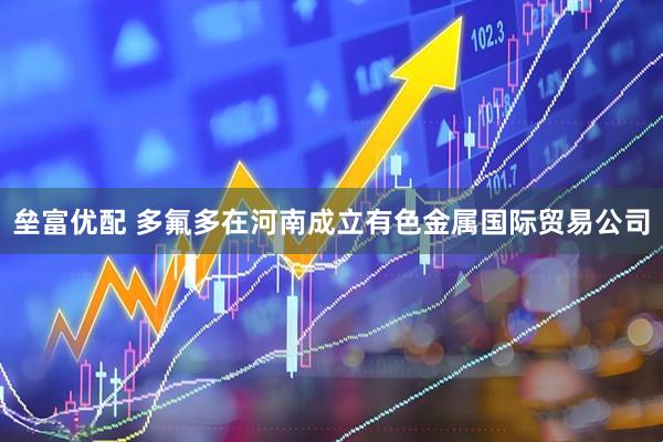 垒富优配 多氟多在河南成立有色金属国际贸易公司