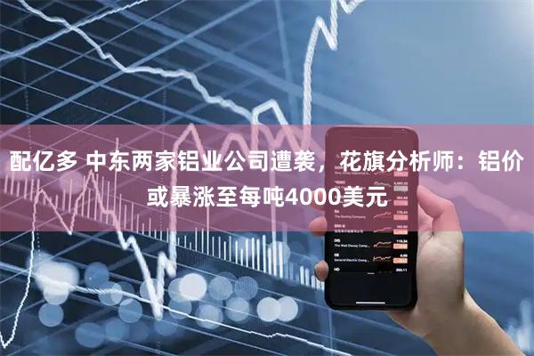 配亿多 中东两家铝业公司遭袭，花旗分析师：铝价或暴涨至每吨4000美元