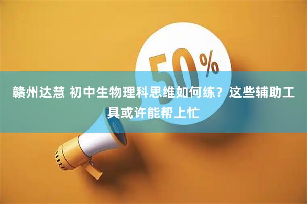 赣州达慧 初中生物理科思维如何练？这些辅助工具或许能帮上忙