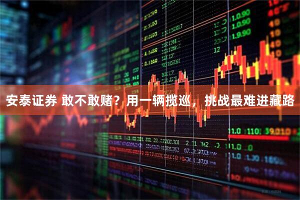 安泰证券 敢不敢赌？用一辆揽巡，挑战最难进藏路