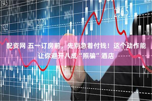 配资网 五一订房前，先别急着付钱！这个动作能让你避开八成“照骗”酒店
