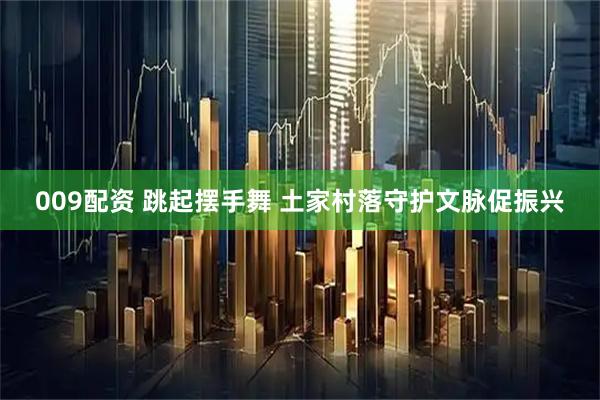 009配资 跳起摆手舞 土家村落守护文脉促振兴
