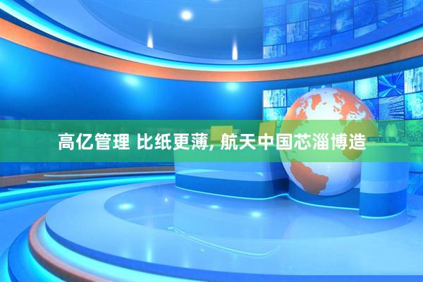 高亿管理 比纸更薄, 航天中国芯淄博造