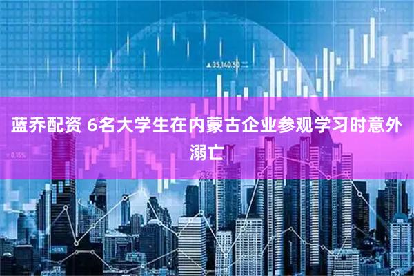 蓝乔配资 6名大学生在内蒙古企业参观学习时意外溺亡