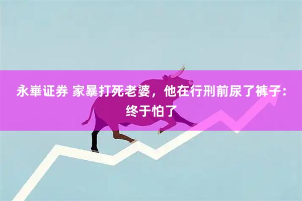 永崋证券 家暴打死老婆，他在行刑前尿了裤子：终于怕了