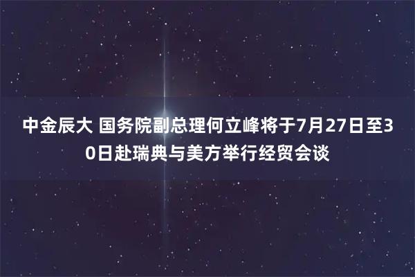 中金辰大 国务院副总理何立峰将于7月27日至30日赴瑞典与美方举行经贸会谈