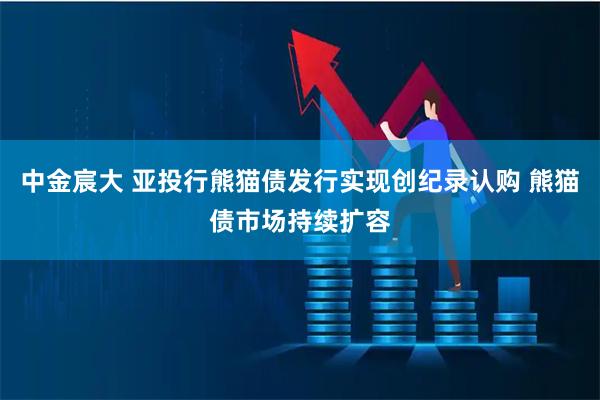 中金宸大 亚投行熊猫债发行实现创纪录认购 熊猫债市场持续扩容