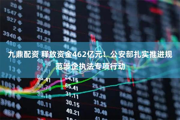 九鼎配资 释放资金462亿元！公安部扎实推进规范涉企执法专项行动