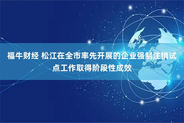 福牛财经 松江在全市率先开展的企业强制注销试点工作取得阶段性成效