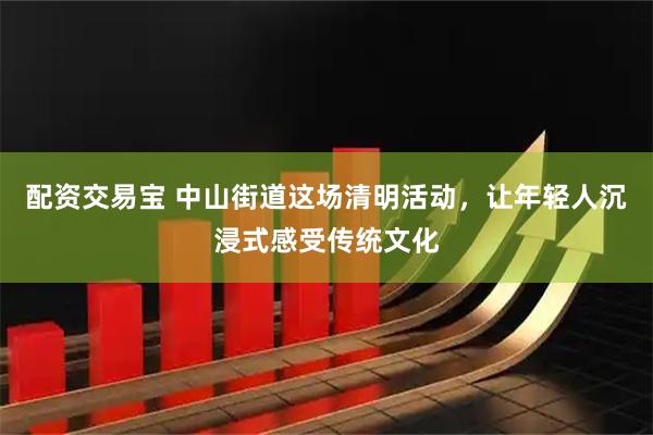 配资交易宝 中山街道这场清明活动，让年轻人沉浸式感受传统文化