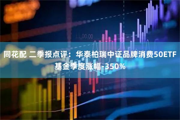 同花配 二季报点评：华泰柏瑞中证品牌消费50ETF基金季度涨幅-350%