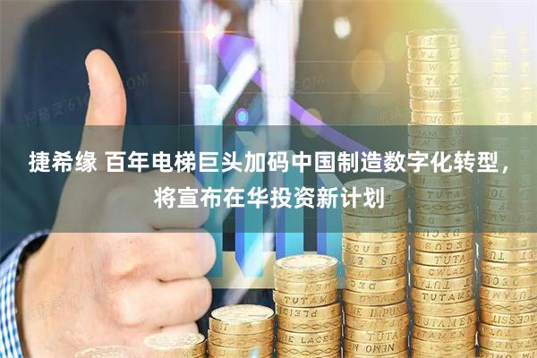 捷希缘 百年电梯巨头加码中国制造数字化转型，将宣布在华投资新计划