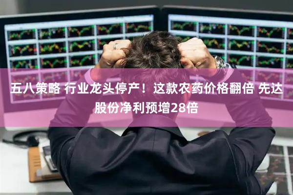 五八策略 行业龙头停产！这款农药价格翻倍 先达股份净利预增28倍