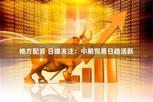 杨方配资 日媒关注：中朝贸易日趋活跃