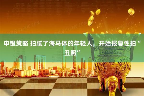 申银策略 拍腻了海马体的年轻人，开始报复性拍“丑照”