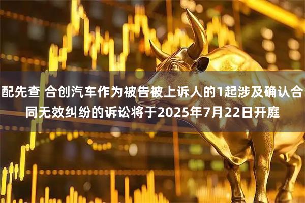 配先查 合创汽车作为被告被上诉人的1起涉及确认合同无效纠纷的诉讼将于2025年7月22日开庭